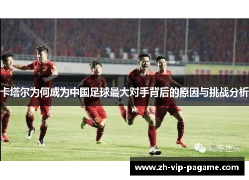卡塔尔为何成为中国足球最大对手背后的原因与挑战分析