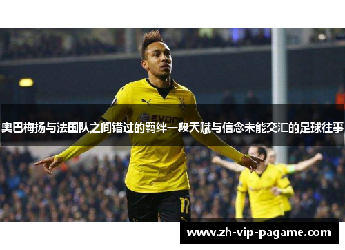 奥巴梅扬与法国队之间错过的羁绊一段天赋与信念未能交汇的足球往事