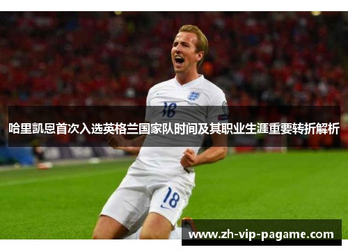 哈里凯恩首次入选英格兰国家队时间及其职业生涯重要转折解析