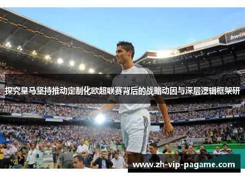 探究皇马坚持推动定制化欧超联赛背后的战略动因与深层逻辑框架研