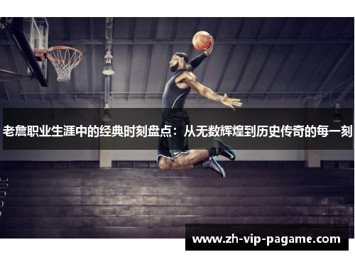 老詹职业生涯中的经典时刻盘点：从无数辉煌到历史传奇的每一刻