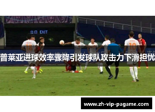 普莱亚进球效率骤降引发球队攻击力下滑担忧