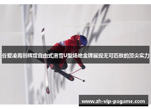 谷爱凌再创辉煌自由式滑雪U型场地金牌展现无可匹敌的顶尖实力