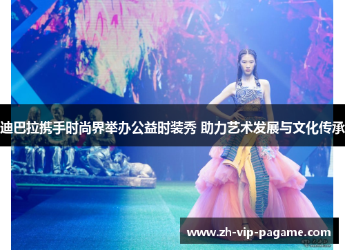 迪巴拉携手时尚界举办公益时装秀 助力艺术发展与文化传承 迪巴拉携手时尚界举办公益时装秀 助力艺术发展与文化传承