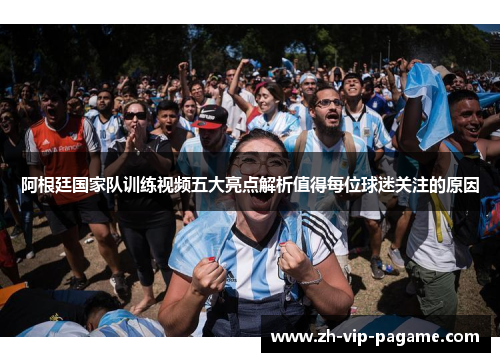 阿根廷国家队训练视频五大亮点解析值得每位球迷关注的原因